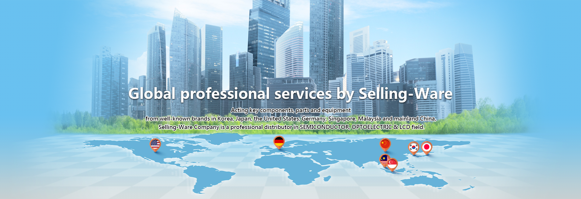 Global professional services by Selling-Ware. Acting key components, parts and equipment from well-known brands in Korea, Japan, the United States, Germany, Singapore, Malaysia and mainland China, Selling-Ware Company is a professional distributor in SEMICONDUCTOR, OPTOELECTRIC & LCD field.