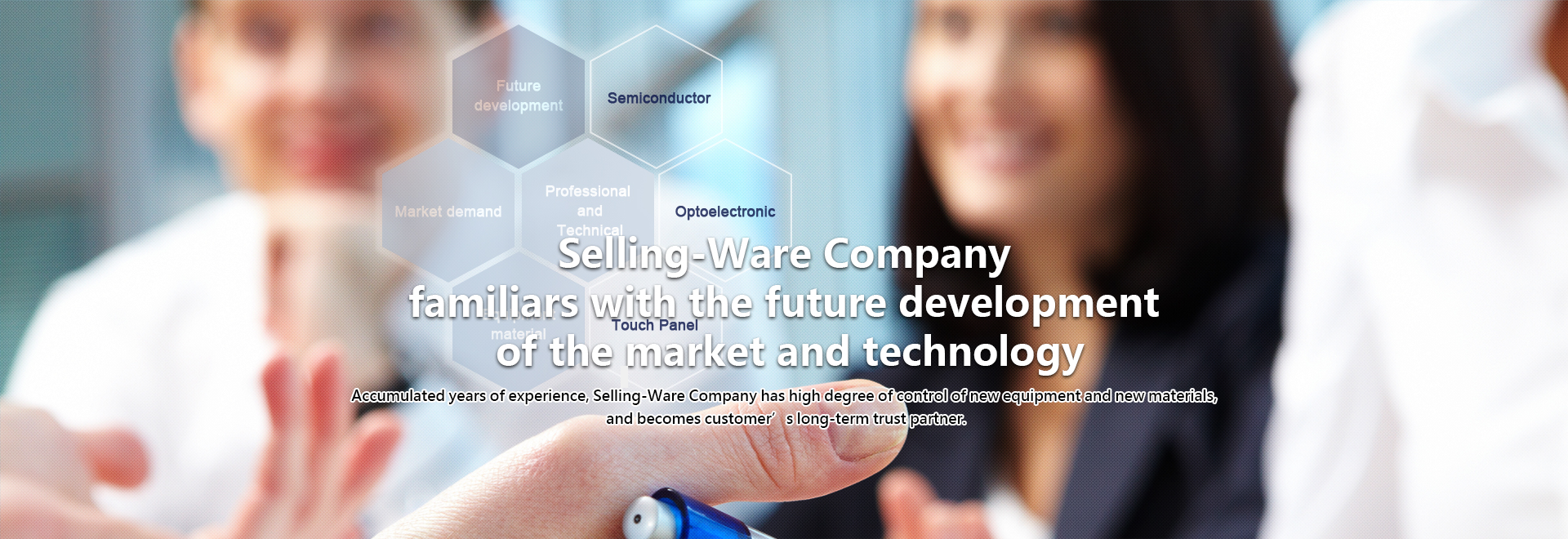 Selling-Ware Company familiars with the future development of the market and technology. Accumulated years of experience, Selling-Ware Company has high degree of control of new equipment and new materials, and becomes customer’s long-term trust partner.